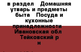  в раздел : Домашняя утварь и предметы быта » Посуда и кухонные принадлежности . Ивановская обл.,Тейковский р-н
